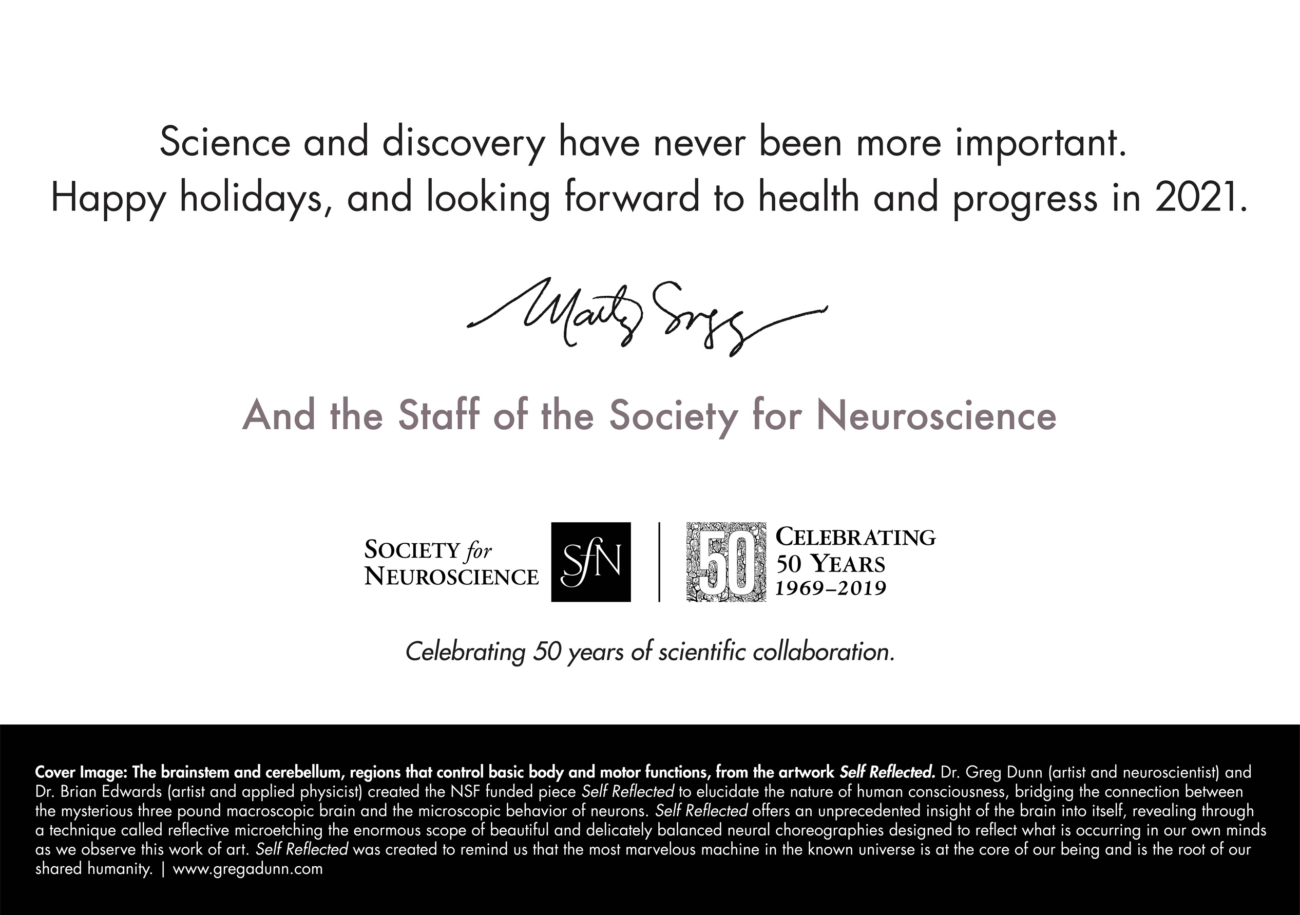 "Science and discovery have never been more important. Happy holidays, and looking forward to health and progress in 2021. Marty Saggese and the Staff of the Society for Neuroscience. Cover image: the brainstem and cerebellum, regions that control basic body and motor functions from the artwork Self Reflected. Dr. Greg Dunn (artist and neuroscientist) and Dr. Brian Edwards (artist and applied physicist) created the NSF funded piece Self Reflected to elucidate the nature of human consciousness, bridging the connection between the mysterious three pound macroscopic brain and the microscopic behavior of neurons. Self Reflected offers an unprecedented insight of the brain into itself, revealing through a technique called reflective microetching the enormous scope of beautiful and delicately balanced neural choreographies designed to reflect what is occurring in our own minds as we observe this work of art. Self Reflected was created to remind us that the most marvelous machine in the known universe is at the core of our being and is the root of our shared humanity. | www.gregdunn.com"